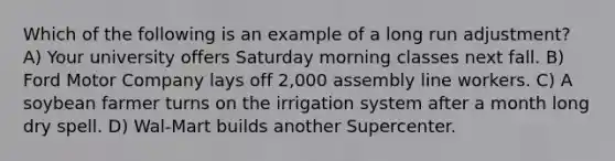 Which of the following is an example of a long run adjustment? A) Your university offers Saturday morning classes next fall. B) Ford Motor Company lays off 2,000 assembly line workers. C) A soybean farmer turns on the irrigation system after a month long dry spell. D) Wal-Mart builds another Supercenter.