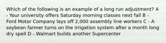 Which of the following is an example of a long run adjustment? A - Your university offers Saturday morning classes next fall B - Ford Motor Company lays off 2,000 assembly line workers C - A soybean farmer turns on the irrigation system after a month long dry spell D - Walmart builds another Supercenter