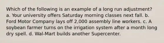 Which of the following is an example of a long run adjustment? a. Your university offers Saturday morning classes next fall. b. Ford Motor Company lays off 2,000 assembly line workers. c. A soybean farmer turns on the irrigation system after a month long dry spell. d. Wal-Mart builds another Supercenter.