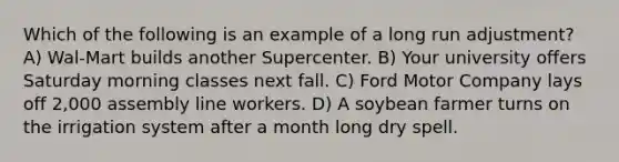 Which of the following is an example of a long run adjustment? A) Wal-Mart builds another Supercenter. B) Your university offers Saturday morning classes next fall. C) Ford Motor Company lays off 2,000 assembly line workers. D) A soybean farmer turns on the irrigation system after a month long dry spell.