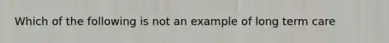Which of the following is not an example of long term care