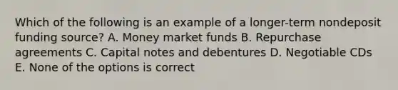 Which of the following is an example of a longer-term nondeposit funding source? A. Money market funds B. Repurchase agreements C. Capital notes and debentures D. Negotiable CDs E. None of the options is correct