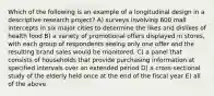 Which of the following is an example of a longitudinal design in a descriptive research project? A) surveys involving 600 mall intercepts in six major cities to determine the likes and dislikes of health food B) a variety of promotional offers displayed in stores, with each group of respondents seeing only one offer and the resulting brand sales would be monitored. C) a panel that consists of households that provide purchasing information at specified intervals over an extended period D) a cross-sectional study of the elderly held once at the end of the fiscal year E) all of the above