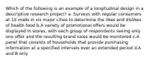 Which of the following is an example of a longitudinal design in a descriptive research project? a. Surveys with regular consumers at 10 malls in six major cities to determine the likes and dislikes of health food b.A variety of promotional offers would be displayed in stores, with each group of respondents seeing only one offer and the resulting brand sales would be monitored c.A panel that consists of households that provide purchasing information at a specified intervals over an extended period d.A and B only