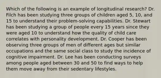 Which of the following is an example of longitudinal research? Dr. Filch has been studying three groups of children aged 5, 10, and 15 to understand their problem-solving capabilities. Dr. Stewart has been studying a group of people every 15 years since they were aged 10 to understand how the quality of child care correlates with personality development. Dr. Cooper has been observing three groups of men of different ages but similar occupations and the same social class to study the incidence of cognitive impairment. Dr. Lee has been conducting surveys among people aged between 30 and 50 to find ways to help them move away from their sedentary lifestyles.