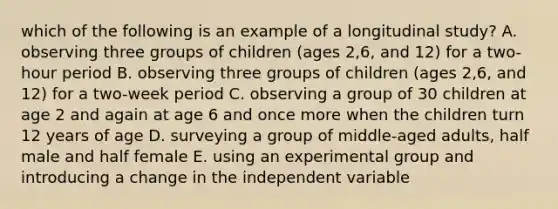 which of the following is an example of a longitudinal study? A. observing three groups of children (ages 2,6, and 12) for a two-hour period B. observing three groups of children (ages 2,6, and 12) for a two-week period C. observing a group of 30 children at age 2 and again at age 6 and once more when the children turn 12 years of age D. surveying a group of middle-aged adults, half male and half female E. using an experimental group and introducing a change in the independent variable