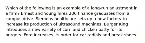 Which of the following is an example of a long-run adjustment in a firm? Ernest and Young hires 200 finance graduates from a campus drive. Siemens healthcare sets up a new factory to increase its production of ultrasound machines. Burger King introduces a new variety of corn and chicken patty for its burgers. Ford increases its order for car radials and break shoes.