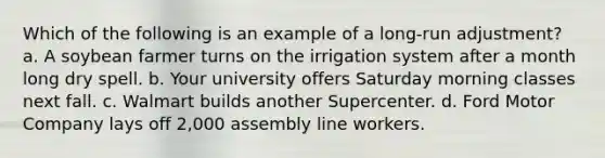 Which of the following is an example of a long-run adjustment? a. A soybean farmer turns on the irrigation system after a month long dry spell. b. Your university offers Saturday morning classes next fall. c. Walmart builds another Supercenter. d. Ford Motor Company lays off 2,000 assembly line workers.