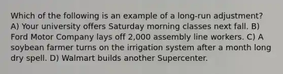 Which of the following is an example of a long-run adjustment? A) Your university offers Saturday morning classes next fall. B) Ford Motor Company lays off 2,000 assembly line workers. C) A soybean farmer turns on the irrigation system after a month long dry spell. D) Walmart builds another Supercenter.