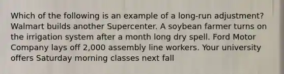 Which of the following is an example of a long-run adjustment? Walmart builds another Supercenter. A soybean farmer turns on the irrigation system after a month long dry spell. Ford Motor Company lays off 2,000 assembly line workers. Your university offers Saturday morning classes next fall