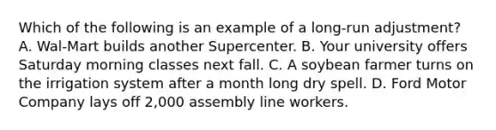 Which of the following is an example of a long-run adjustment? A. Wal-Mart builds another Supercenter. B. Your university offers Saturday morning classes next fall. C. A soybean farmer turns on the irrigation system after a month long dry spell. D. Ford Motor Company lays off 2,000 assembly line workers.