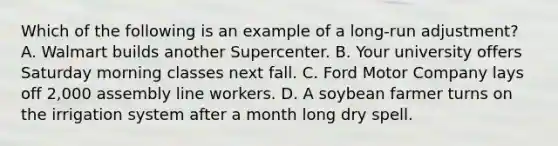 Which of the following is an example of a long-run adjustment? A. Walmart builds another Supercenter. B. Your university offers Saturday morning classes next fall. C. Ford Motor Company lays off 2,000 assembly line workers. D. A soybean farmer turns on the irrigation system after a month long dry spell.