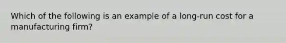 Which of the following is an example of a long-run cost for a manufacturing firm?