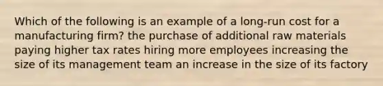 Which of the following is an example of a long-run cost for a manufacturing firm? the purchase of additional raw materials paying higher tax rates hiring more employees increasing the size of its management team an increase in the size of its factory