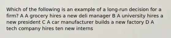 Which of the following is an example of a long-run decision for a firm? A A grocery hires a new deli manager B A university hires a new president C A car manufacturer builds a new factory D A tech company hires ten new interns