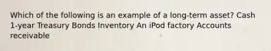 Which of the following is an example of a long-term asset? Cash 1-year Treasury Bonds Inventory An iPod factory Accounts receivable