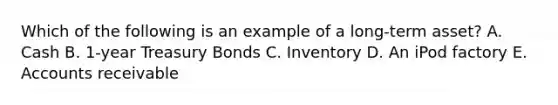 Which of the following is an example of a long-term asset? A. Cash B. 1-year Treasury Bonds C. Inventory D. An iPod factory E. Accounts receivable