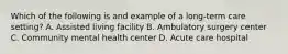 Which of the following is and example of a long-term care setting? A. Assisted living facility B. Ambulatory surgery center C. Community mental health center D. Acute care hospital