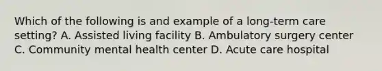 Which of the following is and example of a long-term care setting? A. Assisted living facility B. Ambulatory surgery center C. Community mental health center D. Acute care hospital