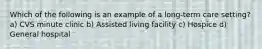 Which of the following is an example of a long-term care setting? a) CVS minute clinic b) Assisted living facility c) Hospice d) General hospital