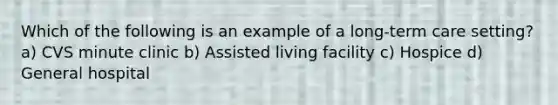 Which of the following is an example of a long-term care setting? a) CVS minute clinic b) Assisted living facility c) Hospice d) General hospital