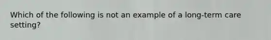 Which of the following is not an example of a long-term care setting?