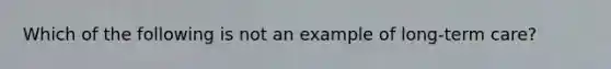 Which of the following is not an example of long-term care?