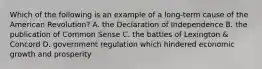 Which of the following is an example of a long-term cause of the American Revolution? A. the Declaration of Independence B. the publication of Common Sense C. the battles of Lexington & Concord D. government regulation which hindered economic growth and prosperity