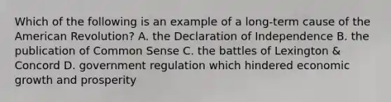 Which of the following is an example of a long-term cause of the American Revolution? A. the Declaration of Independence B. the publication of Common Sense C. the battles of Lexington & Concord D. government regulation which hindered economic growth and prosperity