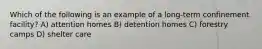 Which of the following is an example of a long-term confinement facility? A) attention homes B) detention homes C) forestry camps D) shelter care