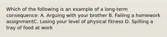 Which of the following is an example of a long-term consequence: A. Arguing with your brother B. Failing a homework assignmentC. Losing your level of physical fitness D. Spilling a tray of food at work