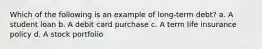 Which of the following is an example of long-term debt? a. A student loan b. A debit card purchase c. A term life insurance policy d. A stock portfolio