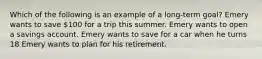 Which of the following is an example of a long-term goal? Emery wants to save 100 for a trip this summer. Emery wants to open a savings account. Emery wants to save for a car when he turns 18 Emery wants to plan for his retirement.