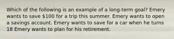 Which of the following is an example of a long-term goal? Emery wants to save 100 for a trip this summer. Emery wants to open a savings account. Emery wants to save for a car when he turns 18 Emery wants to plan for his retirement.