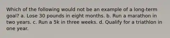 Which of the following would not be an example of a long-term goal? a. Lose 30 pounds in eight months. b. Run a marathon in two years. c. Run a 5k in three weeks. d. Qualify for a triathlon in one year.