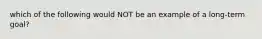 which of the following would NOT be an example of a long-term goal?