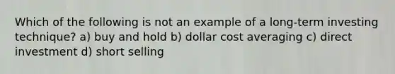 Which of the following is not an example of a long-term investing technique? a) buy and hold b) dollar cost averaging c) direct investment d) short selling