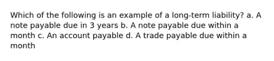 Which of the following is an example of a long-term liability? a. A note payable due in 3 years b. A note payable due within a month c. An account payable d. A trade payable due within a month