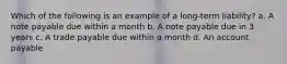 Which of the following is an example of a long-term liability? a. A note payable due within a month b. A note payable due in 3 years c. A trade payable due within a month d. An account payable