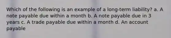 Which of the following is an example of a long-term liability? a. A note payable due within a month b. A note payable due in 3 years c. A trade payable due within a month d. An account payable