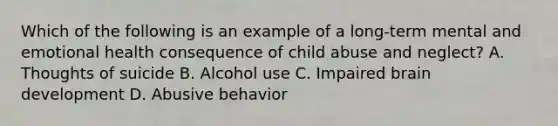 Which of the following is an example of a long-term mental and emotional health consequence of child abuse and neglect? A. Thoughts of suicide B. Alcohol use C. Impaired brain development D. Abusive behavior