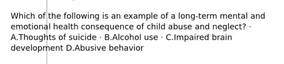 Which of the following is an example of a long-term mental and emotional health consequence of child abuse and neglect? · A.Thoughts of suicide · B.Alcohol use · C.Impaired brain development D.Abusive behavior