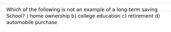 Which of the following is not an example of a long-term saving School? ) home ownership b) college education c) retirement d) automobile purchase