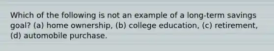 Which of the following is not an example of a long-term savings goal? (a) home ownership, (b) college education, (c) retirement, (d) automobile purchase.