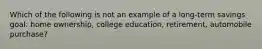 Which of the following is not an example of a long-term savings goal: home ownership, college education, retirement, automobile purchase?