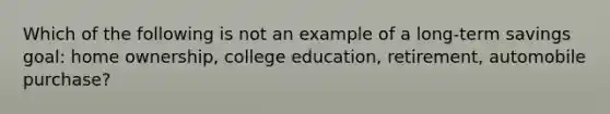 Which of the following is not an example of a long-term savings goal: home ownership, college education, retirement, automobile purchase?