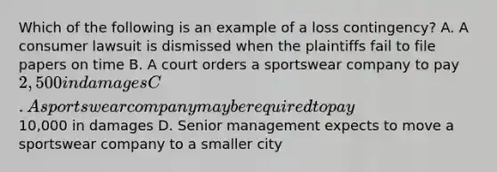 Which of the following is an example of a loss contingency? A. A consumer lawsuit is dismissed when the plaintiffs fail to file papers on time B. A court orders a sportswear company to pay 2,500 in damages C. A sportswear company may be required to pay10,000 in damages D. Senior management expects to move a sportswear company to a smaller city