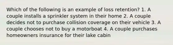 Which of the following is an example of loss retention? 1. A couple installs a sprinkler system in their home 2. A couple decides not to purchase collision coverage on their vehicle 3. A couple chooses not to buy a motorboat 4. A couple purchases homeowners insurance for their lake cabin