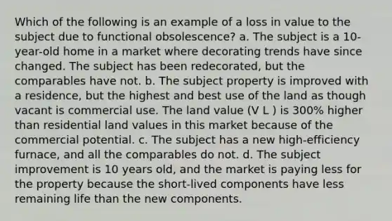 Which of the following is an example of a loss in value to the subject due to functional obsolescence? a. The subject is a 10-year-old home in a market where decorating trends have since changed. The subject has been redecorated, but the comparables have not. b. The subject property is improved with a residence, but the highest and best use of the land as though vacant is commercial use. The land value (V L ) is 300% higher than residential land values in this market because of the commercial potential. c. The subject has a new high-efficiency furnace, and all the comparables do not. d. The subject improvement is 10 years old, and the market is paying less for the property because the short-lived components have less remaining life than the new components.