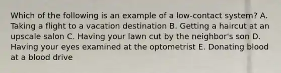 Which of the following is an example of a low-contact system? A. Taking a flight to a vacation destination B. Getting a haircut at an upscale salon C. Having your lawn cut by the neighbor's son D. Having your eyes examined at the optometrist E. Donating blood at a blood drive